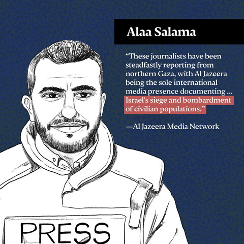 "These journalists have been steadfastly reporting from northern Gaza, with Al Jazeera being the sole international media presence documenting ... Israel's siege and bombardment of civilian populations." —Al Jazeera Media Network