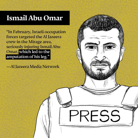 "In February, Israeli occupation forces targeted the Al Jazeera crew in the Mirage area, seriously injuring Ismail Abu Omar, which led to the amputation of his leg." —Al Jazeera Media Network