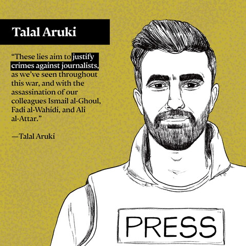 "These lies aim to justify crimes against journalists, as we've seen throughout this war, and with the assassination of our colleagues Ismail al-Ghoul, Fadi al-Wahidi, and Ali al-Attar." —Talal Aruki