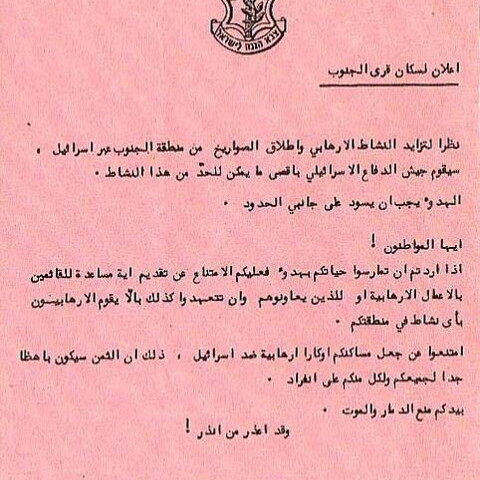 An Israeli leaflet dropped over south Lebanon 1982-1985, it reads: "Announcement to southern villagers:  Considering the increase in terrorist activity and the launching of missiles from the south into Israel, the Israeli Defense Forces will do whatever necessary to end these activities.  Calm must prevail on both border fronts.  Citizens!  If you want to live your lives in peace, you must refrain from providing any assistance to those who carry out terrorist acts or those who assist them ..."